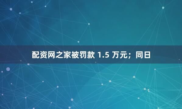 配资网之家被罚款 1.5 万元；同日