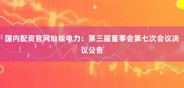 国内配资官网灿能电力：第三届董事会第七次会议决议公告