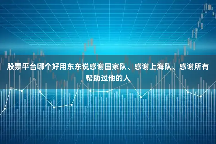 股票平台哪个好用东东说感谢国家队、感谢上海队、感谢所有帮助过他的人