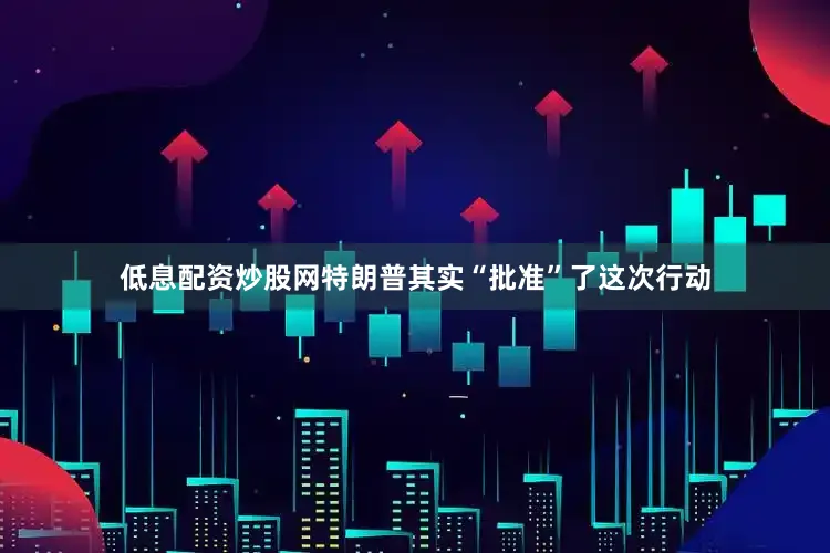 低息配资炒股网特朗普其实“批准”了这次行动