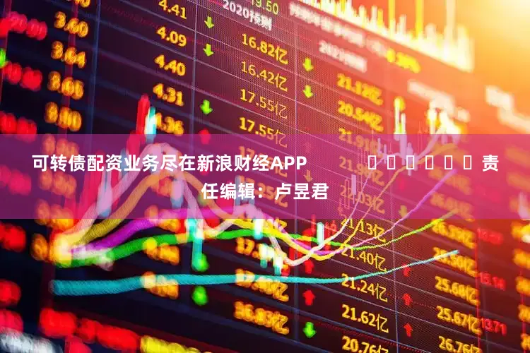 可转债配资业务尽在新浪财经APP            						责任编辑：卢昱君