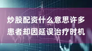 炒股配资什么意思许多患者却因延误治疗时机