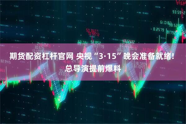 期货配资杠杆官网 央视“3·15”晚会准备就绪! 总导演提前爆料