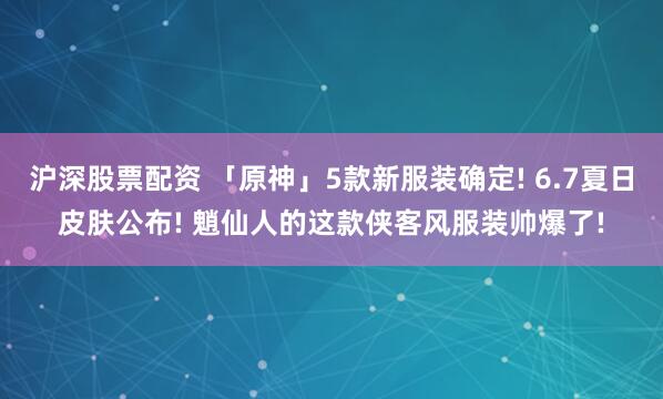沪深股票配资 「原神」5款新服装确定! 6.7夏日皮肤公布! 魈仙人的这款侠客风服装帅爆了!