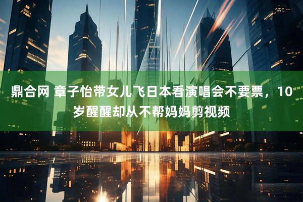 鼎合网 章子怡带女儿飞日本看演唱会不要票，10岁醒醒却从不帮妈妈剪视频