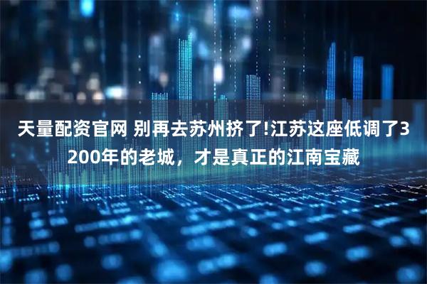 天量配资官网 别再去苏州挤了!江苏这座低调了3200年的老城,才是真正的江南宝藏