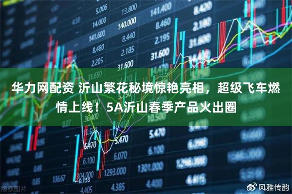 华力网配资 沂山繁花秘境惊艳亮相，超级飞车燃情上线！5A沂山春季产品火出圈