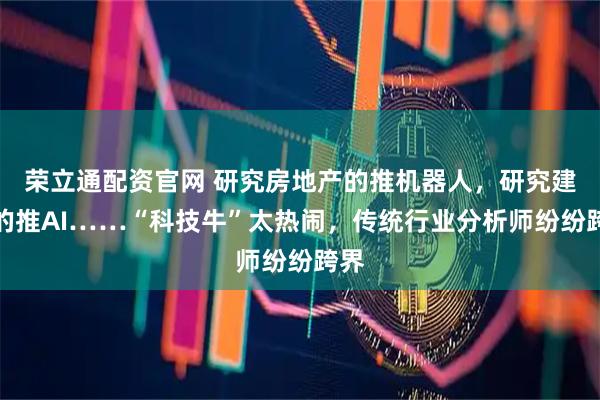 荣立通配资官网 研究房地产的推机器人，研究建材的推AI……“科技牛”太热闹，传统行业分析师纷纷跨界
