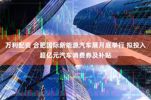 万利配资 合肥国际新能源汽车展月底举行 拟投入超亿元汽车消费券及补贴