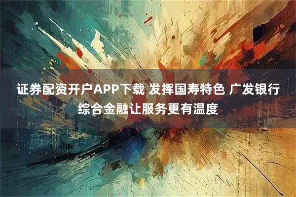 证券配资开户APP下载 发挥国寿特色 广发银行综合金融让服务更有温度