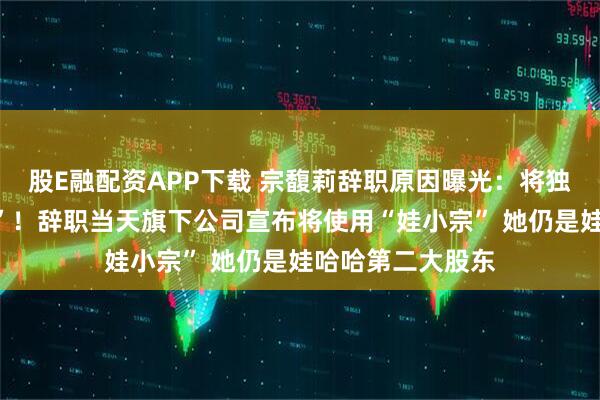 股E融配资APP下载 宗馥莉辞职原因曝光:将独立经营“娃小宗”!辞职当天旗下公司宣布将使用“娃小宗” 她仍是娃哈哈第二大股东