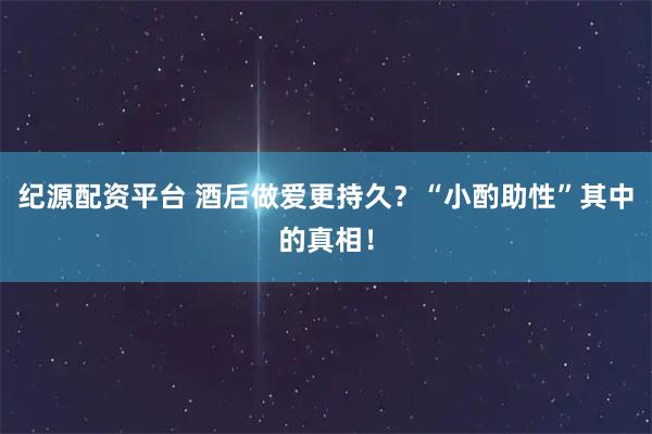 纪源配资平台 酒后做爱更持久?“小酌助性”其中的真相!