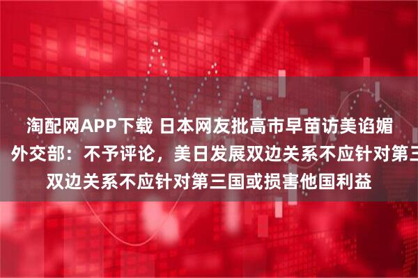 淘配网APP下载 日本网友批高市早苗访美谄媚姿态有损国家尊严，外交部：不予评论，美日发展双边关系不应针对第三国或损害他国利益