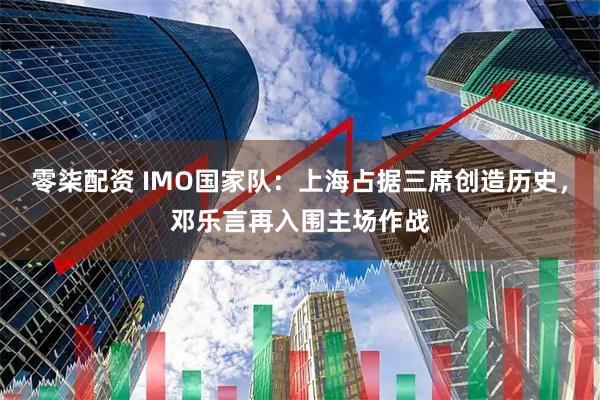 零柒配资 IMO国家队：上海占据三席创造历史，邓乐言再入围主场作战