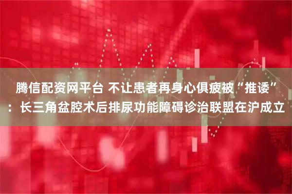 腾信配资网平台 不让患者再身心俱疲被“推诿”:长三角盆腔术后排尿功能障碍诊治联盟在沪成立