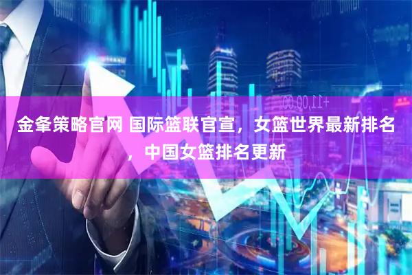 金夆策略官网 国际篮联官宣，女篮世界最新排名，中国女篮排名更新
