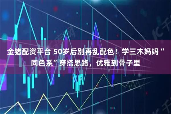 金猪配资平台 50岁后别再乱配色!学三木妈妈“同色系”穿搭思路,优雅到骨子里