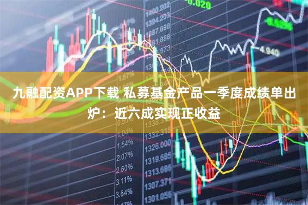 九融配资APP下载 私募基金产品一季度成绩单出炉：近六成实现正收益