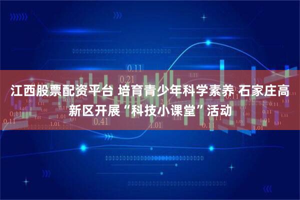 江西股票配资平台 培育青少年科学素养 石家庄高新区开展“科技小课堂”活动