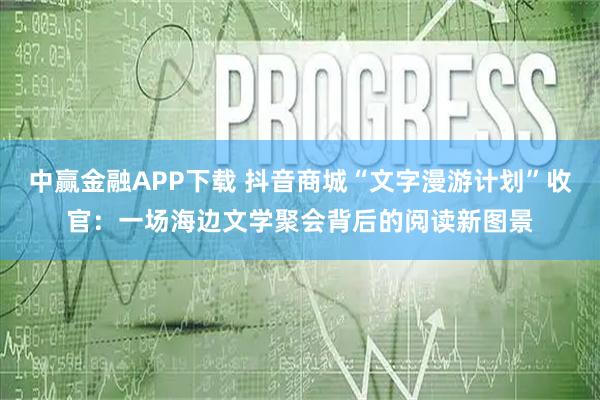 中赢金融APP下载 抖音商城“文字漫游计划”收官：一场海边文学聚会背后的阅读新图景
