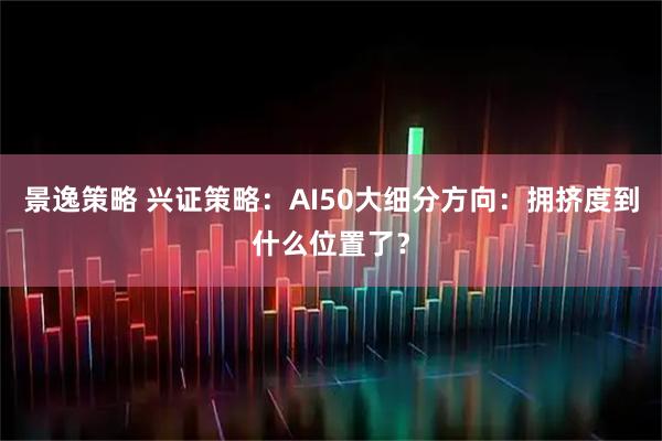 景逸策略 兴证策略：AI50大细分方向：拥挤度到什么位置了？