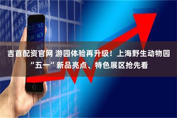 吉首配资官网 游园体验再升级！上海野生动物园“五一”新品亮点、特色展区抢先看