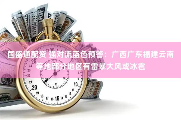 国盛通配资 强对流蓝色预警：广西广东福建云南等地部分地区有雷暴大风或冰雹