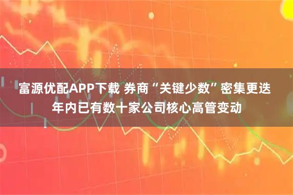 富源优配APP下载 券商“关键少数”密集更迭 年内已有数十家公司核心高管变动