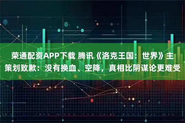 荣通配资APP下载 腾讯《洛克王国：世界》主策划致歉：没有换血、空降，真相比阴谋论更难受