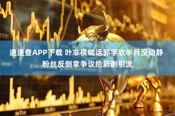 速速查APP下载 叶非夜喊话郭宇欣半月没动静 粉丝反倒拿争议给新剧引流