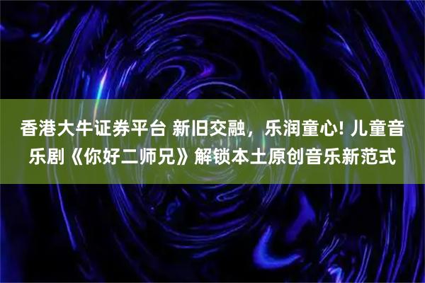 香港大牛证券平台 新旧交融，乐润童心! 儿童音乐剧《你好二师兄》解锁本土原创音乐新范式