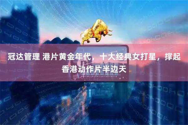 冠达管理 港片黄金年代，十大经典女打星，撑起香港动作片半边天