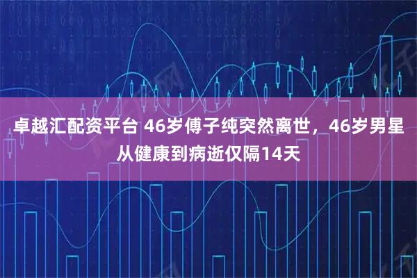 卓越汇配资平台 46岁傅子纯突然离世，46岁男星从健康到病逝仅隔14天