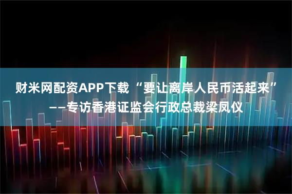 财米网配资APP下载 “要让离岸人民币活起来”——专访香港证监会行政总裁梁凤仪