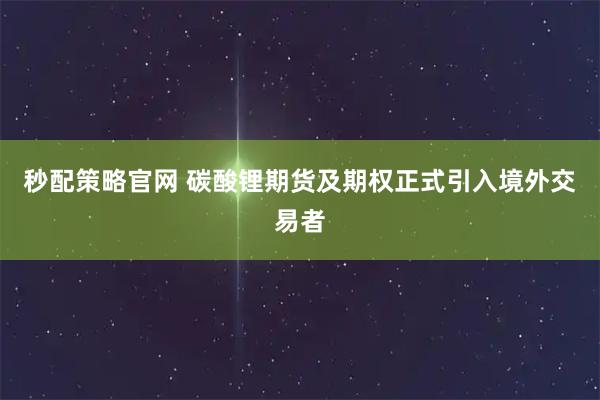 秒配策略官网 碳酸锂期货及期权正式引入境外交易者