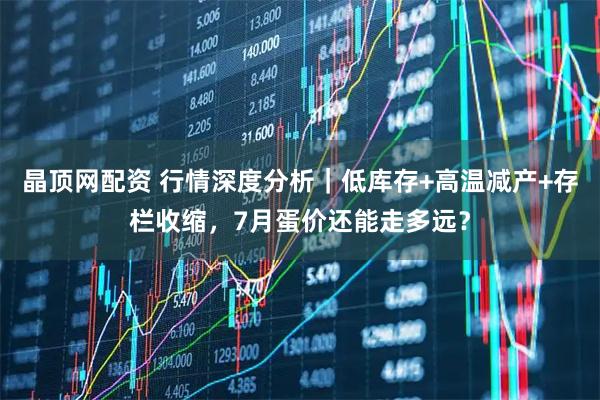 晶顶网配资 行情深度分析|低库存+高温减产+存栏收缩,7月蛋价还能走多远?