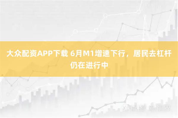 大众配资APP下载 6月M1增速下行,居民去杠杆仍在进行中