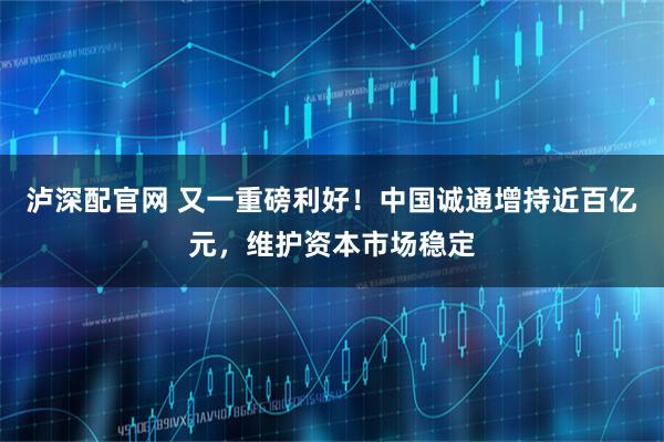 泸深配官网 又一重磅利好!中国诚通增持近百亿元,维护资本市场稳定