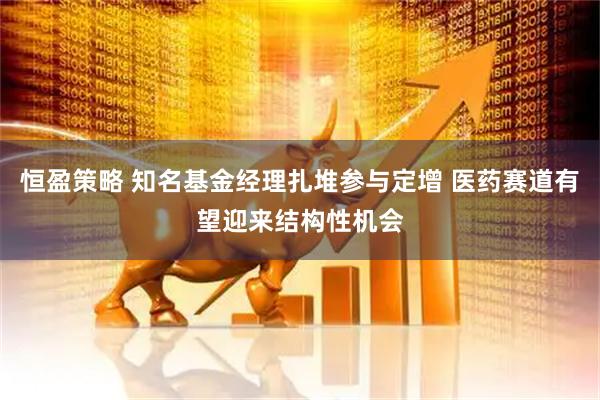 恒盈策略 知名基金经理扎堆参与定增 医药赛道有望迎来结构性机会