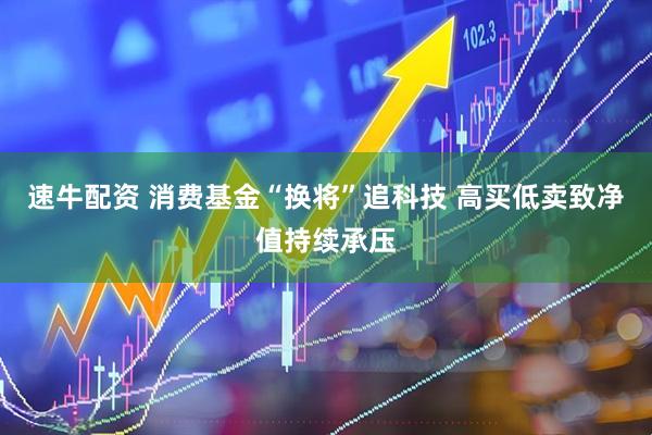 速牛配资 消费基金“换将”追科技 高买低卖致净值持续承压