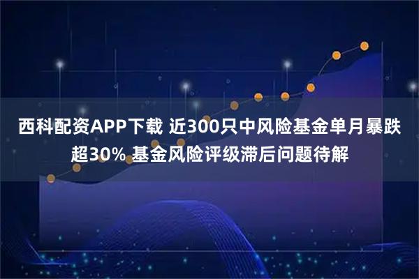 西科配资APP下载 近300只中风险基金单月暴跌超30% 基金风险评级滞后问题待解