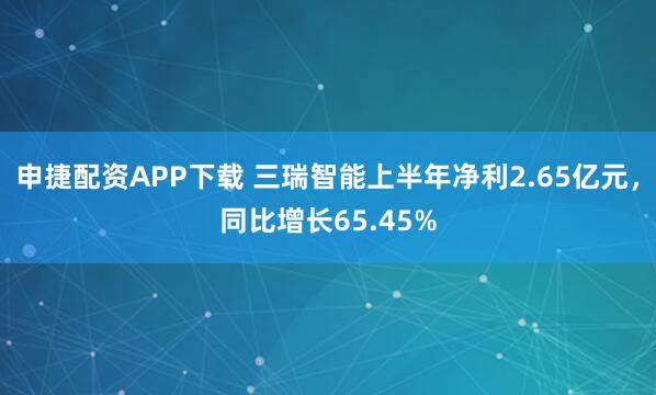 申捷配资APP下载 三瑞智能上半年净利2.65亿元，同比增长65.45%