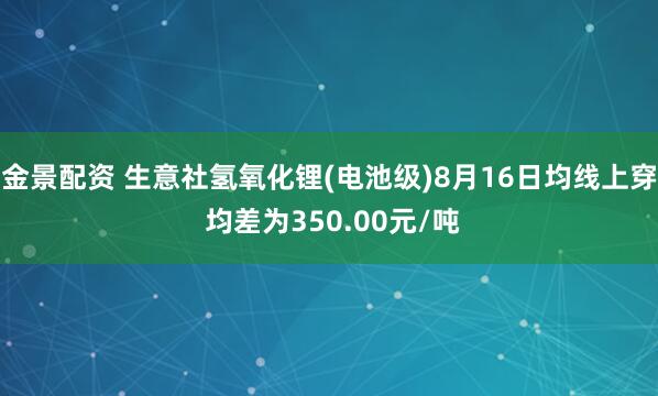 金景配资 生意社氢氧化锂(电池级)8月16日均线上穿 均差为350.00元/吨