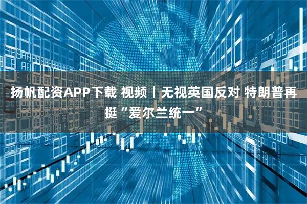 扬帆配资APP下载 视频丨无视英国反对 特朗普再挺“爱尔兰统一”