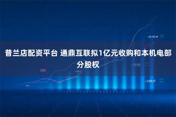 普兰店配资平台 通鼎互联拟1亿元收购和本机电部分股权
