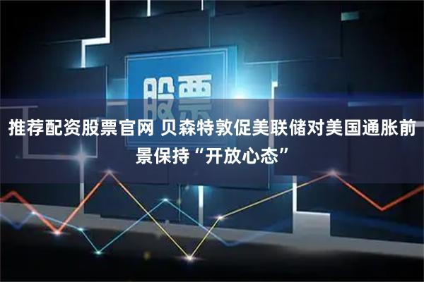 推荐配资股票官网 贝森特敦促美联储对美国通胀前景保持“开放心态”